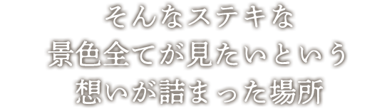 そんなステキな景色全てが見たいという想いが詰まった場所